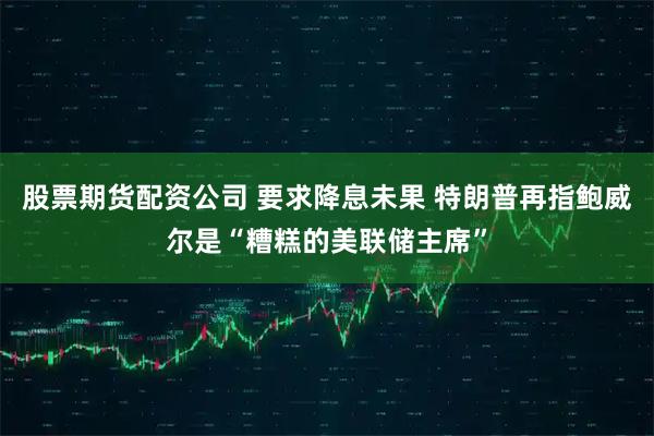 股票期货配资公司 要求降息未果 特朗普再指鲍威尔是“糟糕的美联储主席”