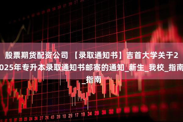 股票期货配资公司 【录取通知书】吉首大学关于2025年专升本录取通知书邮寄的通知_新生_我校_指南