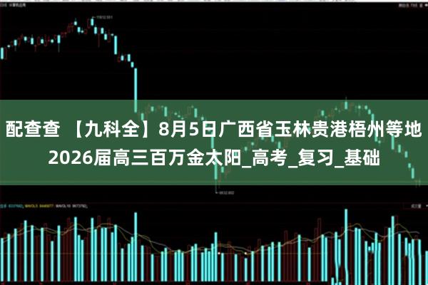 配查查 【九科全】8月5日广西省玉林贵港梧州等地2026届高三百万金太阳_高考_复习_基础