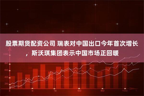 股票期货配资公司 瑞表对中国出口今年首次增长，斯沃琪集团表示中国市场正回暖