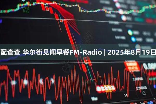 配查查 华尔街见闻早餐FM-Radio | 2025年8月19日