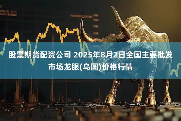 股票期货配资公司 2025年8月2日全国主要批发市场龙眼(乌圆)价格行情