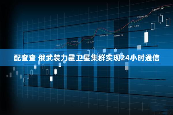 配查查 俄武装力量卫星集群实现24小时通信