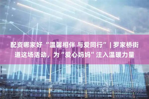 配资哪家好 “温馨相伴 与爱同行” | 罗家桥街道这场活动，为“爱心妈妈”注入温暖力量