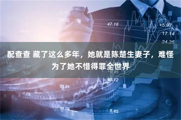 配查查 藏了这么多年，她就是陈楚生妻子，难怪为了她不惜得罪全世界