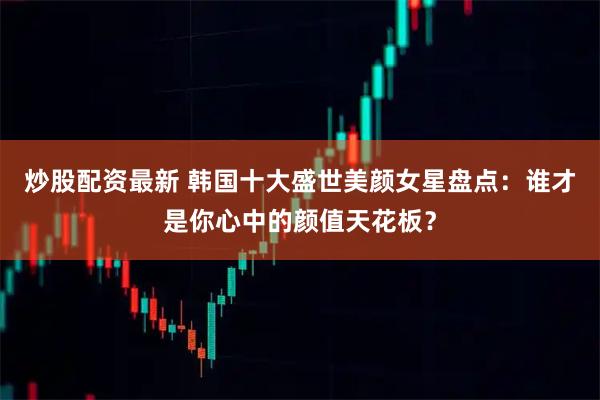 炒股配资最新 韩国十大盛世美颜女星盘点：谁才是你心中的颜值天花板？