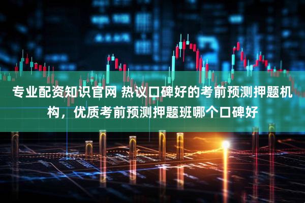 专业配资知识官网 热议口碑好的考前预测押题机构，优质考前预测押题班哪个口碑好