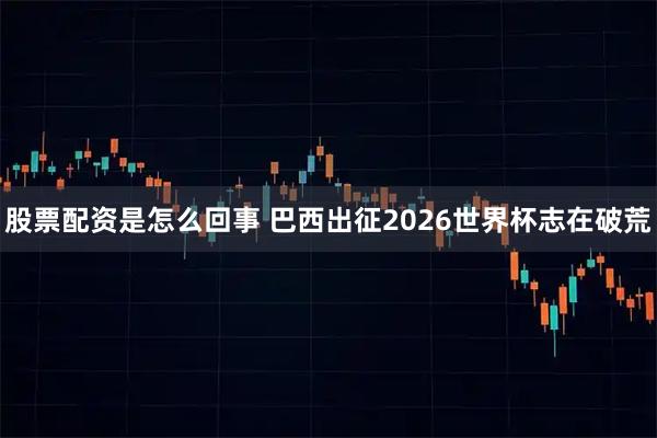 股票配资是怎么回事 巴西出征2026世界杯志在破荒